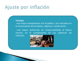 Ventajas
•una mayor transparencia con el público y los mercados en
la comunicación de los planes, objetivos y resoluciones
•una mayor atribución de responsabilidad al banco
central, en el cumplimento de sus objetivos de
inflación.
 