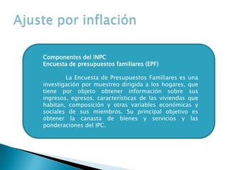 Componentes del INPC
Encuesta de presupuestos familiares (EPF)
La Encuesta de Presupuestos Familiares es una
investigación por muestreo dirigida a los hogares, que
tiene por objeto obtener información sobre sus
ingresos, egresos, características de las viviendas que
habitan, composición y otras variables económicas y
sociales de sus miembros. Su principal objetivo es
obtener la canasta de bienes y servicios y las
ponderaciones del IPC.
 