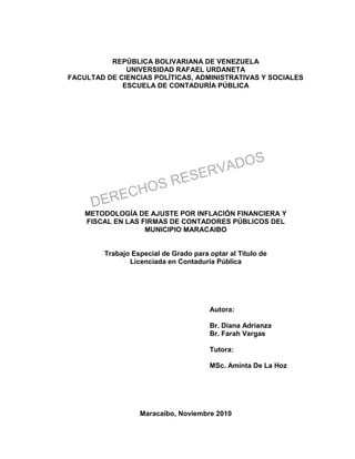 REPÚBLICA BOLIVARIANA DE VENEZUELA
UNIVERSIDAD RAFAEL URDANETA
FACULTAD DE CIENCIAS POLÍTICAS, ADMINISTRATIVAS Y SOCIALES
ESCUELA DE CONTADURÍA PÚBLICA
METODOLOGÍA DE AJUSTE POR INFLACIÓN FINANCIERA Y
FISCAL EN LAS FIRMAS DE CONTADORES PÚBLICOS DEL
MUNICIPIO MARACAIBO
Trabajo Especial de Grado para optar al Título de
Licenciada en Contaduría Pública
Autora:
Br. Diana Adrianza
Br. Farah Vargas
Tutora:
MSc. Aminta De La Hoz
Maracaibo, Noviembre 2010
DERECHOS RESERVADOS
 