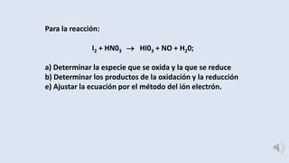 Para la reacción: 
I2 + HN03  HI03 + NO + H20; 
a) Determinar la especie que se oxida y la que se reduce 
b) Determinar los productos de la oxidación y la reducción 
e) Ajustar la ecuación por el método del ión electrón. 
 