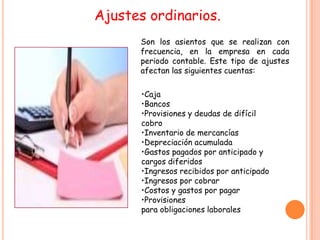 Ajustes ordinarios.
      Son los asientos que se realizan con
      frecuencia, en la empresa en cada
      periodo contable. Este tipo de ajustes
      afectan las siguientes cuentas:

       •Caja
       •Bancos
       •Provisiones y deudas de difícil
       cobro
       •Inventario de mercancías
       •Depreciación acumulada
       •Gastos pagados por anticipado y
       cargos diferidos
       •Ingresos recibidos por anticipado
       •Ingresos por cobrar
       •Costos y gastos por pagar
       •Provisiones
       para obligaciones laborales
 