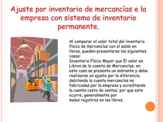 Ajuste por inventario de mercancías e la
  empresa con sistema de inventario
              permanente.
                 Al comparar el valor total del inventario
                 físico de mercancías con el saldo en
                 libros, pueden presentarse los siguientes
                 casos:
                 Inventario Físico Mayor que El valor en
                 Libros de la cuenta de Mercancías: en
                 este caso se presenta un sobrante y debe
                 realizarse un ajuste por la diferencia,
                 debitando la cuenta mercancías no
                 fabricadas por la empresa y acreditando
                 la cuenta costo de ventas; por que esto
                 ocurre, generalmente por
                 malos registros en los libros.
 