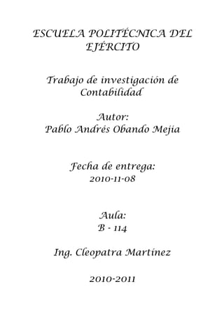 ESCUELA POLITÉCNICA DEL
EJÉRCITO
Trabajo de investigación de
Contabilidad
Autor:
Pablo Andrés Obando Mejia

Fecha de entrega:
2010-11-08

Aula:
B - 114
Ing. Cleopatra Martínez

2010-2011

 
