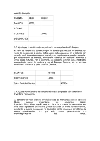 Asiento de ajuste:
CUENTA

DEBE

BANCOS

HEBER

35000

CONAVI
CLIENTES

35000

DIEGO PEREZ

3.3. Ajuste por provisión cartera o estimado para deudas de difícil cobro:
El valor de cartera esta constituido por los saldos que adeudan los clientes por
venta de mercancías a crédito. Estos saldos deben aparecer en el balance por
su valor real, teniendo en cuenta que algunas deudas no se pueden recaudar
por fallecimiento de clientes, insolvencia, cambios de domicilio, incendios y
otros casos fortuitos. Por lo contrario, es necesario estimar como incobrable
una parte del saldo de cartera y en el Balance General, en la sección
de Activos, presentar el valor bruto de Clientes.

CLENTES

487300

PROVICIONES

-9566

Saldo Real de Clientes

468734

3.4. Ajuate Por Inventario de Mercancías en Las Empresas con Sistema de
Inventario Permanente:
Al comparar el valor total del inventario físico de mercancías con el saldo en
libros,
pueden
presentarse
los
siguientes
casos:
Inventario Físico Mayor que El valor en Libros de la cuenta de Mercancías: en
este caso se presenta un sobrante y debe realizarse un ajuste por la diferencia,
debitando la cuenta mercancías no fabricadas por la empresa y acreditando la
cuenta costo de ventas;
por
que
esto
ocurre,
generalmente
por
malos registros en
los
libros.

 