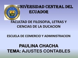 UNIVERSIDAD CENTRAL DEL
          ECUADOR

  FACULTAD DE FILOSOFIA, LETRAS Y
     CIENCIAS DE LA DUCACION

ESCUELA DE COMERCIO Y ADMINISTRACION

    PAULINA CHACHA
TEMA: AJUSTES CONTABLES
 