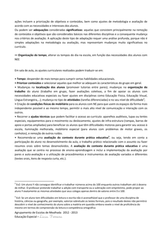 ações incluem a priorização de objetivos e conteúdos, bem como ajustes de metodologia e avaliação de
acordo com as necessidades e interesses dos alunos.
Ou podem ser adequações consideradas significativas: aquelas que consistem principalmente na remoção
de conteúdos e objetivos que são considerados básicos nas diferentes disciplinas e a consequente mudança
nos critérios de avaliação. A aplicação deste tipo de adaptação requer uma análise profunda, porque não é
simples adaptações na metodologia ou avaliação, mas representam mudanças muito significativas no
currículo.

∞ Organização do tempo, alterar os tempos do dia na escola, em função das necessidades dos alunos com
NEE


Em sala de aula, os ajustes curriculares realizados podem traduzir-se em:

• Tempo: despender de mais tempo para cumprir certas habilidades educacionais.
• Priorizar conteúdos e selecionar aqueles que melhor se adequam às características do grupo em geral.
• Mudanças na localização dos alunos (promover tutorias entre pares); mudanças na organização do
trabalho do aluno (trabalho em grupo, fazer avaliações coletivas, a fim de apoiar os alunos com
necessidades educativas especiais ou fazer ajustes em disciplinas como Educação Física, Educação Visual,
Língua Estrangeira,…); mudança no tipo de atividades (tarefas diferenciadas) e no seu nível de dificuldade2;
• Criação de condições físicas de mobiliário para os alunos com NE para que usem os espaços da forma mais
independente possível e ao mesmo tempo, permitir o mais alto nível de comunicação e interação com os
outros.
• Recorrer a ajudas técnicas que podem facilitar o acesso ao currículo: aparelhos auditivos, lupas ou lentes
especiais, equipamentos para o movimento ou deslocamento, ajustes de infra-estrutura (rampas, barras de
apoio e portas ampliadas) para beneficiar os alunos que têm dificuldades motoras para garantir seu acesso à
escola, iluminação melhorada, mobiliário especial (para alunos com problemas de motor graves, os
canhotos), e remoção de outros ruídos.
• Recomenda-se uma avaliação do contexto durante prática educativa3, ou seja, tendo em conta a
participação do aluno no desenvolvimento da aula, o trabalho prático relacionado com o assunto ou fazer
resumos orais sobre temas desenvolvidos. A avaliação do contexto durante prática educativa é uma
avaliação que se centra no processo de ensino-aprendizagem e inclui a implementação da avaliação por
pares e auto-avaliação e a utilização de procedimentos e instrumentos de avaliação variados e diferentes
(testes orais, itens de resposta curta, etc.).




2
 Ex2: Um aluno Y não consegue identificar e trabalhar números acima do 100 enquanto outros trabalham até à dezena
de milhar. O professor pretende trabalhar a adição com transporte ou a subtração com empréstimo, pode propor ao
aluno Y exatamente as mesmas atividades que seus colegas apenas dentro de valores entre 0 e 100.
3
 Ex3: Se um aluno tem dificuldades em leitura e escrita não é aconselhável que o professor de uma disciplina de
história, ciências ou geografia, por exemplo, valorize sobretudo os testes formais, pois o resultado destes não permitirá
descobrir o nível de conhecimento do aluno sobre a matéria em questão embora revele o nível de proficiência do
mesmo em termos de compreensão da leitura e competência ortográfica
Agrupamento de Escolas de Mealhada 2012 - 2013
Educação Especial – Lúcia Ferreira
 