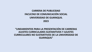 CARRERA DE PUBLICIDAD
FACULTAD DE COMUNICACIÓN SOCIAL
UNIVERSIDAD DE GUAYAQUIL
2023
“LINEAMIENTOS PARA LA PRESENTACIÓN DE CARRERAS
AJUSTES CURRICULARES SUSTANTIVOS Y AJUSTES
CURRICULARES NO SUSTANTIVOS DE LA UNIVERSIDAD DE
GUAYAQUIL”
 
