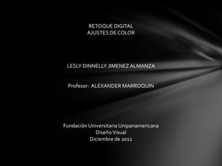 RETOQUE DIGITAL
         AJUSTES DE COLOR




 LESLY DINNELLY JIMENEZ ALMANZA


 Profesor: ALEXANDER MARROQUIN




Fundación Universitaria Unipanamericana
             Diseño Visual
          Diciembre de 2012
 