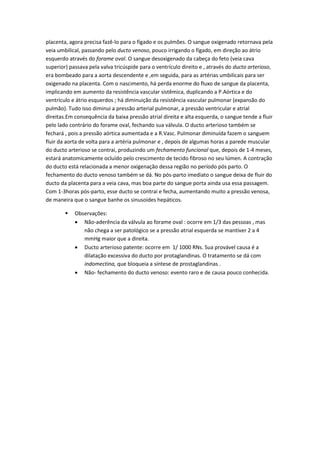 placenta, agora precisa fazê-lo para o fígado e os pulmões. O sangue oxigenado retornava pela
veia umbilical, passando pelo ducto venoso, pouco irrigando o fígado, em direção ao átrio
esquerdo através do forame oval. O sangue desoxigenado da cabeça do feto (veia cava
superior) passava pela valva tricúspide para o ventrículo direito e , através do ducto arterioso,
era bombeado para a aorta descendente e ,em seguida, para as artérias umbilicais para ser
oxigenado na placenta. Com o nascimento, há perda enorme do fluxo de sangue da placenta,
implicando em aumento da resistência vascular sistêmica, duplicando a P.Aórtica e do
ventrículo e átrio esquerdos ; há diminuição da resistência vascular pulmonar (expansão do
pulmão). Tudo isso diminui a pressão arterial pulmonar, a pressão ventricular e atrial
direitas.Em consequência da baixa pressão atrial direita e alta esquerda, o sangue tende a fluir
pelo lado contrário do forame oval, fechando sua válvula. O ducto arterioso também se
fechará , pois a pressão aórtica aumentada e a R.Vasc. Pulmonar diminuída fazem o sanguem
fluir da aorta de volta para a artéria pulmonar e , depois de algumas horas a parede muscular
do ducto arterioso se contrai, produzindo um fechamento funcional que, depois de 1-4 meses,
estará anatomicamente ocluído pelo crescimento de tecido fibroso no seu lúmen. A contração
do ducto está relacionada a menor oxigenação dessa região no período pós parto. O
fechamento do ducto venoso também se dá. No pós-parto imediato o sangue deixa de fluir do
ducto da placenta para a veia cava, mas boa parte do sangue porta ainda usa essa passagem.
Com 1-3horas pós-parto, esse ducto se contrai e fecha, aumentando muito a pressão venosa,
de maneira que o sangue banhe os sinusoides hepáticos.

           Observações:
             Não-aderência da válvula ao forame oval : ocorre em 1/3 das pessoas , mas
               não chega a ser patológico se a pressão atrial esquerda se mantiver 2 a 4
               mmHg maior que a direita.
             Ducto arterioso patente: ocorre em 1/ 1000 RNs. Sua provável causa é a
               dilatação excessiva do ducto por protaglandinas. O tratamento se dá com
               indomectina, que bloqueia a síntese de prostaglandinas .
             Não- fechamento do ducto venoso: evento raro e de causa pouco conhecida.
 