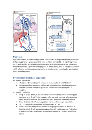 Nutrição:
Após o nascimento, as reservas de glicogênio são baixas e a via de gliconeogênese (fígado) não
é eficiente, portanto a glicose plasmática situa-se até em torno de 30 – 40 mg/dl no primeiro
dia. O bebê também tem uma velocidade de renovação de líquido maior do que a do adulto.
Somando-se a isso o suprimento ainda pequeno de leite materno, nota-se uma perda ponderal
no RN referente aos líquidos corporais. Porém, os pais devem ser tranquilizados quanto a isso,
pois a perda é fisiológica.


Problemas Funcionais Especiais:
 Sistema Respiratório:
   F.R.: aprox.. 40 incurssões/min. com vol de 16ml, resultando em 640ml/min.
   Como a capacidade residual do RN é metade da do adulto em relação ao peso, uma
      bradipneia pode ter efeito mais grave, pois é o ar residual o que compensa as
      variações.
 Sistema Circulatório:
   Vol sg. de aprox.. 300ml, mas a demora no clampeamento do cordão umbilical pode
      trazer uma carga de até 75ml a mais para o RN. Isso pode aumentar o hematócrito e
      alguns pediatras acreditam que esse volume extra possa levar a edema pulmonar.
   Débito Cardíaco: 500ml/min, mas pode ser menor por hemorragia placentária.
   P.A. : 70 x 50 mmHg, aumentando lentamente para 90 x 60.
   Icterícia Neonatal : há hiperbilirrubinemia fisiológica por aumento da demanda do
      fígado (a maioria da bilirrubina passava pela placenta), mas desaparece. Porém, deve-
      se observar possível consequência de uma DHRN. Classificar a icterícia em zonas de
      Kramer.
 