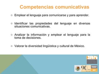 Competencias comunicativas Emplear el lenguaje para comunicarse y para aprender.  Identificar las propiedades del lenguaje en diversas situaciones comunicativas. Analizar la información y emplear el lenguaje para la toma de decisiones.  Valorar la diversidad lingüística y cultural de México.  