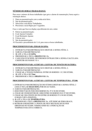 NÚMERO DE HORAS TRABALHADAS:
Para zerar o número de horas trabalhadas (que gera o alarme de manutenção), basta seguir a
orientação abaixo:
1. Entra na parametrização com a senha nível dois;
2. Sair da parametrização;
3. Selecionar a tela Horas Trabalhadas;
4. Pressionar a tecla Dígito por 5 segundos.
Caso o valor que ficar no display seja diferente de zero, então:
5. Entrar na parametrização;
6. Ir até Ajustar Contador;
7. Ir até Horímetro Ajustar;
8. Colocar zero;
9. Sair da parametrização;
10. Executar o procedimento de 1 à 4, para zerar as horas trabalhadas.
PROCEDIMENTO PARA ZERAR OS KWh:
1. ENTRAR NA PARAMETRIZAÇÃO E DIGITAR A SENHA NÍVEL 2;
2. SAIR DA PARAMETRIZAÇÃO;
3. IR ATÉ A TELA DE KWh;
4. PRESSIONAR A TECLA DIGITO POR 10s.
5. CASO NÃO FUNCIONE, DEVEREMOS ENTRAR COM A SENHA CALCULADA
E REPETIR OS PASSOS 3 E 4.
PROCEDIMENTO PARA ACERTAR A LEITURA DE TENSÃO DE BATERIA:
1. ENTRAR NA PARAMETRIZAÇÃO E DIGITAR A SENHA NÍVEL 2;
2. SAIR DA PARAMETRIZAÇÃO;
3. COLOCAR A TENSÃO NOMINAL ENTRE OS BORNES 1 E 2 DO ST2000;
4. IR ATÉ A TELA DE Vbat;
5. PRESSIONAR A TECLA DÍGITO POR 10s.
PROCEDIMENTO PARA ACERTAR A LEITURA DE TEMPERATURA - PT100:
1. ENTRAR NA PARAMETRIZAÇÃO DO ST2000 E DIGITAR A SENHA NÍVEL 2
(2468) E TECLAR SELECIONA POR DUAS VEZES;
2. SAIR DA PARAMETRIZAÇÃO;
3. DESCONECTAR OS FOIS DOS BORNES 96, 97 E 98 DO ST2000;
4. COLOCAR UM RESISTOR DE 100R ENTRE OS BORNES 96 E 97 DO ST2000;
5. COLOCAR UMA PONTE DE FIO ENTRE OS BORNES 97 E 98 DO ST2000,
O MAIS CURTA POSSÍVEL;
6. IR ATÉ A TELA DE TEMPERATURA;
7. PRESSIONAR A TECLA DÍGITO POR 10s, ATÉ INDICAR ZERO GRAUS;
8. RETIRAR O RESISTOR E A PONTE DE FIO E RECOLOCAR OS FIOS
ORIGINAIS NO ST2000, VERIFICANDO SE A INDICAÇÃO DE
TEMPERATURA ESTA CORRETA.
 