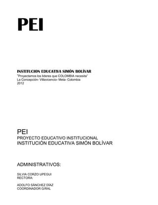 PEI
INSTITUCION EDUCATIVA SIMÓN BOLÍVAR
“Proyectamos los lideres que COLOMBIA necesita”
La Concepción- Villavicencio- Meta- Colombia
2012
PEI
PROYECTO EDUCATIVO INSTITUCIONAL
INSTITUCIÓN EDUCATIVA SIMÓN BOLÍVAR
ADMINISTRATIVOS:
SILVIA CORZO UPEGUI
RECTORA:
ADOLFO SÁNCHEZ DÍAZ
COORDINADOR G/RAL
 