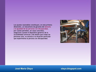 Los ajustes razonables constituyen, en esta primera
dimensión, un mecanismo de garantía del derecho
a la igualdad de las personas con discapacidad,
por cuanto permiten, en casos concretos,
asegurarlo cuando el dispositivo genérico de la
accesibilidad universal y del diseño para todas las
personas cesa, no alcanza a la situación particular
que experimenta la persona con discapacidad.
José María Olayo olayo.blogspot.com
 