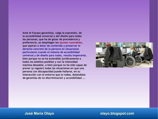 Ante el fracaso garantista, valga la expresión, de
la accesibilidad universal y del diseño para todas
las personas, que ha de gozar de precedencia y
preferencia, se despliegan los ajustes razonables,
que aspiran a dotar de contenido y preservar el
derecho concreto de la persona en situaciones
particulares cuando el sistema de accesibilidad
universal y de diseño para todos, resulta inoperante,
bien porque no se ha extendido jurídicamente a
todos los ámbitos posibles y con la intensidad
máxima deseable, o bien porque no ha sido capaz de
prever (y regular) todas las situaciones en que una
persona con discapacidad puede hallarse, en su
interacción con el entorno que la rodea, dotándolas
de garantías de no discriminación y accesibilidad ...
José María Olayo olayo.blogspot.com
 