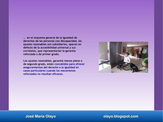 … en el esquema general de la igualdad de
derechos de las personas con discapacidad, los
ajustes razonables son subsidiarios, operan en
defecto de la accesibilidad universal y sus
correlatos, que representarían la garantía
reforzada o de primer grado.
Los ajustes razonables, garantía menos plena o
de segundo grado, están concebidos para ofrecer
aseguramientos del derecho a la igualdad en
casos particulares cuando los mecanismos
reforzados no resultan eficaces.
José María Olayo olayo.blogspot.com
 