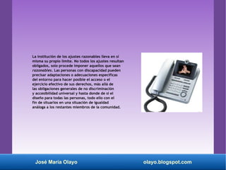 La institución de los ajustes razonables lleva en sí
misma su propio límite. No todos los ajustes resultan
obligados, solo procede imponer aquellos que sean
razonables. Las personas con discapacidad pueden
precisar adaptaciones o adecuaciones específicas
del entorno para hacer posible el acceso o el
ejercicio efectivo de sus derechos, más allá de
las obligaciones generales de no discriminación
y accesibilidad universal y hasta donde de sí el
diseño para todas las personas, todo ello con el
fin de situarlos en una situación de igualdad
análoga a los restantes miembros de la comunidad.
José María Olayo olayo.blogspot.com
 