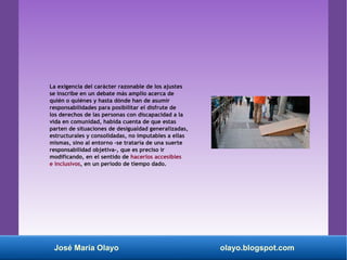 La exigencia del carácter razonable de los ajustes
se inscribe en un debate más amplio acerca de
quién o quiénes y hasta dónde han de asumir
responsabilidades para posibilitar el disfrute de
los derechos de las personas con discapacidad a la
vida en comunidad, habida cuenta de que estas
parten de situaciones de desigualdad generalizadas,
estructurales y consolidadas, no imputables a ellas
mismas, sino al entorno -se trataría de una suerte
responsabilidad objetiva-, que es preciso ir
modificando, en el sentido de hacerlos accesibles
e inclusivos, en un período de tiempo dado.
José María Olayo olayo.blogspot.com
 