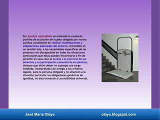 Por ajustes razonables se entiende la conducta
positiva de actuación del sujeto obligado por norma
jurídica consistente en realizar modificaciones y
adaptaciones adecuadas del entorno, entendido en
un sentido lato, a las necesidades específicas de las
personas con discapacidad en todas las situaciones
particulares que estas puedan encontrarse a fin de
permitir en esos caso el acceso o el ejercicio de sus
derechos y su participación comunitaria en plenitud,
siempre que dicho deber no suponga una carga
indebida, interpretada con arreglo a los criterios
legales, para la persona obligada y no alcancen a la
situación particular las obligaciones genéricas de
igualdad, no discriminación y accesibilidad universal.
José María Olayo olayo.blogspot.com
 