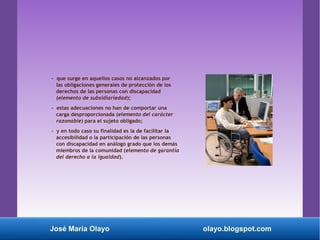 - que surge en aquellos casos no alcanzados por
las obligaciones generales de protección de los
derechos de las personas con discapacidad
(elemento de subsidiariedad);
- estas adecuaciones no han de comportar una
carga desproporcionada (elemento del carácter
razonable) para el sujeto obligado;
- y en todo caso su finalidad es la de facilitar la
accesibilidad o la participación de las personas
con discapacidad en análogo grado que los demás
miembros de la comunidad (elemento de garantía
del derecho a la igualdad).
José María Olayo olayo.blogspot.com
 