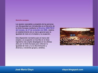 Derecho europeo.
Los ajustes razonables a propósito de las personas
con discapacidad son introducidos en el Derecho de
la Unión Europea mediante la Directiva 2000/78/CE
del Consejo, de 27 de noviembre de 2000, relativa
al establecimiento de un marco general para la
igualdad de trato en el empleo y la ocupación.
Esta disposición normativa para el marco del
empleo y la ocupación se inscribe en la línea
legislativa más amplia desplegada en los últimos
años por la Unión Europea para reforzar la
igualdad de trato y la no discriminación y
diversos y crecientes grupos y ámbitos.
José María Olayo olayo.blogspot.com
 