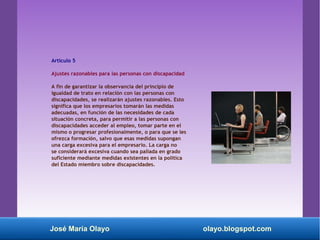 Artículo 5
Ajustes razonables para las personas con discapacidad
A fin de garantizar la observancia del principio de
igualdad de trato en relación con las personas con
discapacidades, se realizarán ajustes razonables. Esto
significa que los empresarios tomarán las medidas
adecuadas, en función de las necesidades de cada
situación concreta, para permitir a las personas con
discapacidades acceder al empleo, tomar parte en el
mismo o progresar profesionalmente, o para que se les
ofrezca formación, salvo que esas medidas supongan
una carga excesiva para el empresario. La carga no
se considerará excesiva cuando sea paliada en grado
suficiente mediante medidas existentes en la política
del Estado miembro sobre discapacidades.
José María Olayo olayo.blogspot.com
 