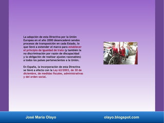La adopción de esta Directiva por la Unión
Europea en el año 2000 desencadenó sendos
procesos de transposición en cada Estado, lo
que llevó a extender el marco para establecer
el principio de igualdad de trato (y también la
no discriminación por razón de discapacidad
y la obligación de realizar ajustes razonables)
a todos los países pertenecientes a la Unión.
En España, la incorporación de esta Directiva
se llevó a efecto con la Ley 62/2003, de 30 de
diciembre, de medidas fiscales, administrativas
y del orden social.
José María Olayo olayo.blogspot.com
 