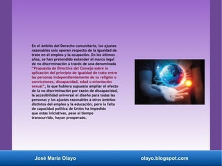 En el ámbito del Derecho comunitario, los ajustes
razonables solo operan respecto de la igualdad de
trato en el empleo y la ocupación. En los últimos
años, se han pretendido extender el marco legal
de no discriminación a través de una denominada
“Propuesta de Directiva del Consejo sobre la
aplicación del principio de igualdad de trato entre
las personas independientemente de su religión o
convicciones, discapacidad, edad u orientación
sexual”, lo que hubiera supuesto ampliar el efecto
de la no discriminación por razón de discapacidad,
la accesibilidad universal el diseño para todas las
personas y los ajustes razonables a otros ámbitos
distintos del empleo y la educación, pero la falta
de capacidad política de Unión ha impedido
que estas iniciativas, pese al tiempo
transcurrido, hayan prosperado.
José María Olayo olayo.blogspot.com
 