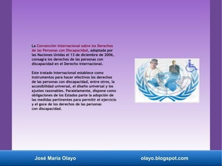 La Convención Internacional sobre los Derechos
de las Personas con Discapacidad, adoptada por
las Naciones Unidas el 13 de diciembre de 2006,
consagra los derechos de las personas con
discapacidad en el Derecho internacional.
Este tratado internacional establece como
instrumentos para hacer efectivos los derechos
de las personas con discapacidad, entre otros, la
accesibilidad universal, el diseño universal y los
ajustes razonables. Paralelamente, dispone como
obligaciones de los Estados parte la adopción de
las medidas pertinentes para permitir el ejercicio
y el goce de los derechos de las personas
con discapacidad.
José María Olayo olayo.blogspot.com
 