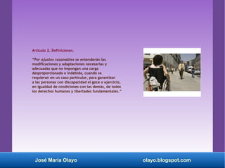 Artículo 2. Definiciones.
“Por ajustes razonables se entenderán las
modificaciones y adaptaciones necesarias y
adecuadas que no impongan una carga
desproporcionada o indebida, cuando se
requieran en un caso particular, para garantizar
a las personas con discapacidad el goce o ejercicio,
en igualdad de condiciones con las demás, de todos
los derechos humanos y libertades fundamentales.”
José María Olayo olayo.blogspot.com
 