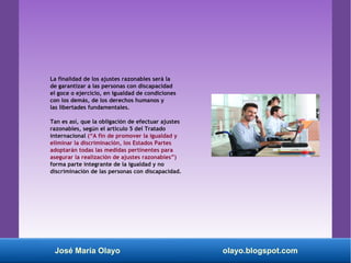 La finalidad de los ajustes razonables será la
de garantizar a las personas con discapacidad
el goce o ejercicio, en igualdad de condiciones
con los demás, de los derechos humanos y
las libertades fundamentales.
Tan es así, que la obligación de efectuar ajustes
razonables, según el artículo 5 del Tratado
internacional (“A fin de promover la igualdad y
eliminar la discriminación, los Estados Partes
adoptarán todas las medidas pertinentes para
asegurar la realización de ajustes razonables”)
forma parte integrante de la igualdad y no
discriminación de las personas con discapacidad.
José María Olayo olayo.blogspot.com
 