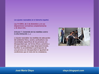 Los ajustes razonables en el derecho español.
Ley 51/2003, de 2 de diciembre y en sus
disposiciones normativas complementarias
y de desarrollo.
Artículo 7. Contenido de las medidas contra
la discriminación. (…)
c) Ajuste razonable: las medidas de adecuación
del ambiente físico, social y actitudinal a las
necesidades específicas de las personas con
discapacidad que, de forma eficaz y práctica y
sin que suponga una carga desproporcionada,
faciliten la accesibilidad o participación de
una persona con discapacidad en igualdad de
condiciones que el resto de los ciudadanos.
José María Olayo olayo.blogspot.com
 