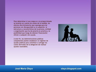 Para determinar si una carga es o no proporcionada
se tendrán en cuenta los costes de la medida, los
efectos discriminatorios que suponga para las
personas con discapacidad su no adopción, la
estructura y características de la persona, entidad
u organización que ha de ponerla en práctica y la
posibilidad que tenga de obtener financiación
oficial o cualquier otra ayuda.
A este fin, las Administraciones públicas
competentes podrán establecer un régimen de
ayudas públicas para contribuir a sufragar los
costes derivados de la obligación de realizar
ajustes razonables.
José María Olayo olayo.blogspot.com
 