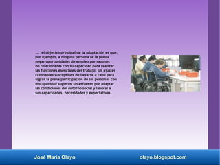 ... el objetivo principal de la adaptación es que,
por ejemplo, a ninguna persona se le pueda
negar oportunidades de empleo por razones
no relacionadas con su capacidad para realizar
las funciones esenciales del trabajo; los ajustes
razonables susceptibes de llevarse a cabo para
lograr la plena participación de las personas con
discapacidad sugieren un esfuerzo por adaptar
las condiciones del entorno social y laboral a
sus capacidades, necesidades y expectativas.
José María Olayo olayo.blogspot.com
 