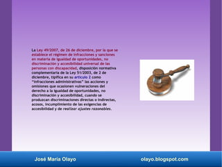La Ley 49/2007, de 26 de diciembre, por la que se
establece el régimen de infracciones y sanciones
en materia de igualdad de oportunidades, no
discriminación y accesibilidad universal de las
personas con discapacidad, disposición normativa
complementaria de la Ley 51/2003, de 2 de
diciembre, tipifica en su artículo 2 como
“infracciones administrativas” las acciones y
omisiones que ocasionen vulneraciones del
derecho a la igualdad de oportunidades, no
discriminación y accesibilidad, cuando se
produzcan discriminaciones directas o indirectas,
acosos, incumplimiento de las exigencias de
accesibilidad y de realizar ajustes razonables.
José María Olayo olayo.blogspot.com
 
