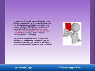 La obligación de realizar ajustes razonables (como
elemento participativo de la integridad del derecho
a la igualdad de oportunidades, ya recogido en el
artículo 4 de la Ley 51/2003, de 2 de diciembre)
queda reforzada por cuanto su inobservancia es
considerada por la legislación como una infracción
administrativa, acreedora de las sanciones
correspondientes en esta sede.
Los ajustes razonables se elevan al mismo nivel
protector, en este régimen sancionador, que las
discriminaciones directas o indirectas, los acosos o
el incumplimiento de las exigencias de accesibilidad.
José María Olayo olayo.blogspot.com
 