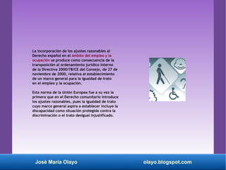 La incorporación de los ajustes razonables al
Derecho español en el ámbito del empleo y la
ocupación se produce como consecuencia de la
transposición al ordenamiento jurídico interno
de la Directiva 2000/78/CE del Consejo, de 27 de
noviembre de 2000, relativa al establecimiento
de un marco general para la igualdad de trato
en el empleo y la ocupación.
Esta norma de la Unión Europea fue a su vez la
primera que en el Derecho comunitario introduce
los ajustes razonables, pues la igualdad de trato
cuyo marco general aspira a establecer incluye la
discapacidad como situación protegida contra la
discriminación o el trato desigual injustificado.
José María Olayo olayo.blogspot.com
 