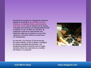 Esta Directiva europea fue transpuesta al Derecho
español en virtud de la Ley 62/2003, de 30 de
diciembre, de medidas fiscales, administrativas
y del orden social, que en relación con los ajustes
razonables para personas con discapacidad procedió
a modificar la Ley 13/1982, de 7 de abril, de
integración social de los minusválidos (sic),
disposición legal que en España es la que viene
regulando la inclusión laboral de las personas
con discapacidad.
En concreto, es el artículo 37 bis de esta ley,
de nueva creación, el que se dedica a configurar
los ajustes razonables para personas con
discapacidad (llama la atención que en ningún
momento utilice esta expresión) en el ámbito
del empleo y la ocupación.
José María Olayo olayo.blogspot.com
 