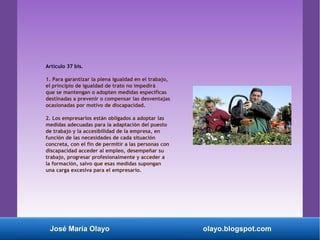Artículo 37 bis.
1. Para garantizar la plena igualdad en el trabajo,
el principio de igualdad de trato no impedirá
que se mantengan o adopten medidas específicas
destinadas a prevenir o compensar las desventajas
ocasionadas por motivo de discapacidad.
2. Los empresarios están obligados a adoptar las
medidas adecuadas para la adaptación del puesto
de trabajo y la accesibilidad de la empresa, en
función de las necesidades de cada situación
concreta, con el fin de permitir a las personas con
discapacidad acceder al empleo, desempeñar su
trabajo, progresar profesionalmente y acceder a
la formación, salvo que esas medidas supongan
una carga excesiva para el empresario.
José María Olayo olayo.blogspot.com
 