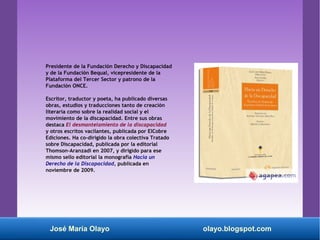 Presidente de la Fundación Derecho y Discapacidad
y de la Fundación Bequal, vicepresidente de la
Plataforma del Tercer Sector y patrono de la
Fundación ONCE.
Escritor, traductor y poeta, ha publicado diversas
obras, estudios y traducciones tanto de creación
literaria como sobre la realidad social y el
movimiento de la discapacidad. Entre sus obras
destaca El desmantelamiento de la discapacidad
y otros escritos vacilantes, publicada por ElCobre
Ediciones. Ha co-dirigido la obra colectiva Tratado
sobre Discapacidad, publicada por la editorial
Thomson-Aranzadi en 2007, y dirigido para ese
mismo sello editorial la monografía Hacia un
Derecho de la Discapacidad, publicada en
noviembre de 2009.
José María Olayo olayo.blogspot.com
 