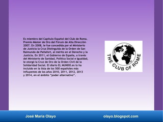 Es miembro del Capítulo Español del Club de Roma.
Premio Máster de Oro del Fórum de Alta Dirección
2007. En 2008, le fue concedida por el Ministerio
de Justicia la Cruz Distinguida de la Orden de San
Raimundo de Peñafort, al mérito en el Derecho y la
Justicia. En 2011, el Gobierno de España, a través
del Ministerio de Sanidad, Política Social e Igualdad,
le otorgó la Cruz de Oro de la Orden Civil de la
Solidaridad Social. El diario EL MUNDO.es lo ha
incluido en la lista de los 500 españoles más
influyentes de los años 2010, 2011, 2012, 2013
y 2014, en el ámbito “poder alternativo”.
José María Olayo olayo.blogspot.com
 