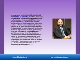 En su artículo “LA CONFIGURACIÓN JURÍDICA DE
LOS AJUSTES RAZONABLES”, Luis Cayo Pérez Bueno,
presidente del Comité Español de Representantes
de Personas con Discapacidad (CERMI), y de la
Fundación Derecho y Discapacidad, -recogido
en los Estudios en homenaje a Miguel Ángel Cabra
de Luna-, afirma que en los últimos decenios, el
enfoque de las políticas y legislaciones referidas a
la discapacidad, ha ido virando hacia los derechos
humanos, dejando atrás “modelos, postulados y
principios informadores, considerados como
periclitados, como el de la rehabilitación y el
asistencialismo, vigentes durante largos periodos,
que se ha entendido se compadecen mal con la
dignidad inherente a toda persona, incluida la
que presenta una discapacidad, y con su derecho
inalienable a decidir y gobernarse por sí misma
y a ser incluida en pie de igualdad en la
comunidad de su pertenencia” ...
José María Olayo olayo.blogspot.com
 