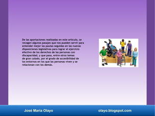 De las aportaciones realizadas en este artículo, se
recogen algunos pasajes que nos pueden servir para
entender mejor las pautas seguidas en las nuevas
disposiciones legislativas para lograr el ejercicio
efectivo de los derechos de las personas con
discapacidad, y que pasa, entre otros temas
de gran calado, por el grado de accesibilidad de
los entornos en los que las personas viven y se
relacionan con los demás.
José María Olayo olayo.blogspot.com
 