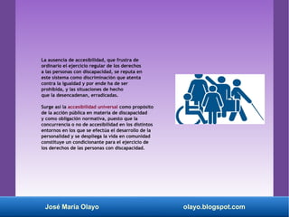 La ausencia de accesibilidad, que frustra de
ordinario el ejercicio regular de los derechos
a las personas con discapacidad, se reputa en
este sistema como discriminación que atenta
contra la igualdad y por ende ha de ser
prohibida, y las situaciones de hecho
que la desencadenan, erradicadas.
Surge así la accesibilidad universal como propósito
de la acción pública en materia de discapacidad
y como obligación normativa, puesto que la
concurrencia o no de accesibilidad en los distintos
entornos en los que se efectúa el desarrollo de la
personalidad y se despliega la vida en comunidad
constituye un condicionante para el ejercicio de
los derechos de las personas con discapacidad.
José María Olayo olayo.blogspot.com
 