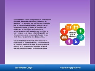 Estrechamente unido al dispositivo de accesibilidad
universal, se halla el de diseño para todas las
personas. Los entornos, en esa concepción amplia
que se viene utilizando en este artículo, serán
accesibles si desde el origen se conciben, se
proyectan, se planifican, se implantan y
funcionan con arreglo a pautas que permitan su
uso y empleo en la mayor extensión posible por
el mayor número de personas, incluidas, ni que
decir tiene, las personas con discapacidad.
Esta actividad de diseñar ab initio en clave de
satisfacción de las necesidades y requerimientos
de todas las personas se erige en presupuesto de
eficacia de la accesibilidad universal, a la que
precede y con la que está íntimamente ligada.
José María Olayo olayo.blogspot.com
 