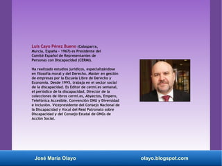 Luis Cayo Pérez Bueno (Calasparra,
Murcia, España - 1967) es Presidente del
Comité Español de Representantes de
Personas con Discapacidad (CERMI).
Ha realizado estudios jurídicos, especializándose
en filosofía moral y del Derecho. Máster en gestión
de empresas por la Escuela Libre de Derecho y
Economía. Desde 1995, trabaja en el sector social
de la discapacidad. Es Editor de cermi.es semanal,
el periódico de la discapacidad, Director de la
colecciones de libros cermi.es, Abyectos, Empero,
Telefónica Accesible, Convención ONU y Diversidad
e Inclusión. Vicepresidente del Consejo Nacional de
la Discapacidad y Vocal del Real Patronato sobre
Discapacidad y del Consejo Estatal de ONGs de
Acción Social.
José María Olayo olayo.blogspot.com
 