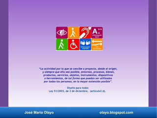 “La actividad por la que se concibe o proyecta, desde el origen,
y siempre que ello sea posible, entornos, procesos, bienes,
productos, servicios, objetos, instrumentos, dispositivos
o herramientas, de tal forma que puedan ser utilizados
por todas las personas, en la mayor extensión posible”.
Diseño para todos
Ley 51/2003, de 2 de diciembre, (artículo2 d).
José María Olayo olayo.blogspot.com
 