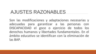 Son las modificaciones y adaptaciones necesarias y
adecuadas para garantizar a las personas con
DISCAPACIDAD el goce o ejercicio de todos los
derechos humanos y libertades fundamentales. En el
ámbito educativo se identifican con la eliminación de
las BAP.
AJUSTES RAZONABLES
 