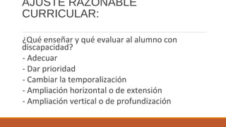AJUSTE RAZONABLE
CURRICULAR:
¿Qué enseñar y qué evaluar al alumno con
discapacidad?
- Adecuar
- Dar prioridad
- Cambiar la temporalización
- Ampliación horizontal o de extensión
- Ampliación vertical o de profundización
 