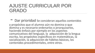 AJUSTE CURRICULAR POR
GRADO
- Dar prioridad Se consideran aquellos contenidos
y propósitos que el alumno aún no domina o que
domina y es necesario ordenarlos o jerarquizarlos,
haciendo énfasis por ejemplo en los aspectos
comunicativos del lenguaje, la adquisición de la lengua
escrita, los propósitos específicos en matemáticas, la
socialización, la adquisición de hábitos básicos, los
contenidos procedimentales, entre otros.
 